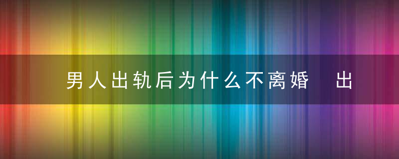 男人出轨后为什么不离婚 出于这5种心理